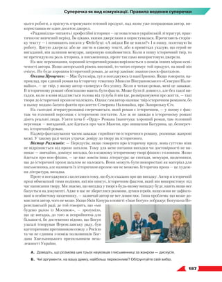   187
Суперечка як вид комунікації. Правила ведення суперечки
цього робити, а прагнуть отримувати готовий продукт, над яким уже попрацював автор, ви-
користавши не один десяток джерел.
«Радзивілла» читають і професійні історики — це нова тема в українській літературі, прак-
тично не вивчений період. Їм цікаво, якими джерелами я користувалася. Прочитають сторін-
ку тексту — і починають писати у Фейсбуці: «А звідки Ви це взяли?» І я пишу, полегшую їм
роботу. Цитую джерела: або це листи в самому тексті, або в примітках указую, що герой не
вигаданий, він залишив мемуари, запрошую ознайомитися. Коли я пишу історичний твір, то
не претендую на роль історика, я письменниця, проте так само використовую джерела.
На моє переконання, хороший історичний роман вирізняється з-поміж інших мірою осві-
ченості автора. Якщо авторський рівень високий, то читач отримує той продукт, на який він
очікує. Не буде хорошим історичний роман, де автор заміняє знання своєю фантазією.
Оксана Проценко: — Має бути міра, тут я погоджуюсь із пані Іриною. Якщо говорити, на-
приклад, про єдиний роман на історичну тематику Миколи Вінграновського «Северин Нали-
вайко», — це твір, у якому автор «химерує» без упину. Коли я читаю роман, мені це заважає.
В історичному романі обов’язково мають бути факти. Може бути й домисел, але без такої ви-
гадки, коли в коня відділяється голова від тулуба й він іде, розмірковуючи про життя, — такі
твори до історичної прози не належать. Однак сам автор називає твір історичним романом, бо
в ньому подано багато фактів про життя Северина Наливайка, про Запорозьку Січ.
На сьогодні літературознавці сперечаються, який роман є історичним, — у якому є фак-
таж чи головний персонаж є історичною постаттю. Але ж не завжди в історичному романі
діють реальні люди. Узяти хоча б «Орду» Романа Іваничука: хороший роман, там головний
персонаж — вигаданий, але йдеться про часи Мазепи, про знищення Батурина, це, безпереч­
но, історичний роман.
Надмір фантазування часом заважає сприйняттю історичного роману, розмиває жанрові
межі. У такому разі читач утрачає довіру до твору як історичного.
Віктор Разживін: — Передусім, якщо говорити про історичну прозу, вона суттєво ніяк
не відрізняється від прози загалом. Тому для мене питання вигадки чи достовірності не ви-
никає — звичайно, домінує вигадка, бо в кожному історичному творі фікшн є головним. Якщо
йдеться про нон-фікшн, — це вже зовсім інша література: це спогади, мемуари, щоденники,
що до історичної прози загалом не належать. Вони можуть бути використані як матеріал для
письменника, але називати їх історичною прозою ми не можемо. Історична проза — це худож-
ня література, вигадка.
Проте я погоджуюся з колегами в тому, що було сказано про цю вигадку. Автор в історичній
прозі обмежений тими подіями, які він описує, історичним фактом, який він використовує під
час написання твору. Ми знаємо, що вигадка у творі в будь-якому випадку буде, навіть якщо все
базується на документі. Адже в нас не збереглися розмови, думки героїв, якщо вони не зафіксо-
вані в особистому щоденнику, — зазвичай автор це все домислює. Інша проблема: що може до-
мислити автор, чого не може. Якщо Яків Качура в повісті «Іван Богун» зображує Богуна на Пе-
реяславській раді, де той говорить, що «ми
будемо разом із Москвою»,  — зрозуміло,
що це вигадка, до того ж неприйнятна для
більшості, бо достеменно відомо, що Богун
узагалі ігнорував Переяславську раду, був
категоричним противником союзу з Росією
та чи не єдиним з-поміж полковників Бог-
дана Хмельницького прихильником неза-
лежності України.
А.	 Доведіть, що розмова цих трьох науковців і письменниці за жанром — дискусія.
Б.	 Чиї аргументи, на вашу думку, найбільш переконливі? Обґрунтуйте свій вибір.
 