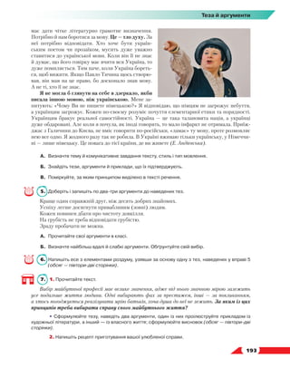  193
Теза й аргументи
має дати чітке літературно грамотне визначення.
Потрібно й нам боротися за мову. Це — тло духу. За
неї потрібно відповідати. Хто хоче бути україн-
ським поетом чи прозаїком, мусить дуже уважно
ставитися до української мови. Коли він її не знає
й думає, що його говірку має вчити вся Україна, то
дуже помиляється. Тим паче, коли Україна бореть-
ся, щоб вижити. Якщо Павло Тичина щось створю-
вав, він мав на це право, бо досконало знав мову.
А не ті, хто її не знає.
Я не могла б глянути на себе в дзеркало, якби
писала іншою мовою, ніж українською. Мене за-
питують: «Чому Ви не пишете німецькою?» Я відповідаю, що німцям не загрожує небуття,
а українцям загрожує. Кожен по-своєму розуміє почуття елементарної етики та порядності.
Українцям бракує реальної самостійності. Україна — це така талановита нація, а українці
дуже обдаровані. Але коли я почула, як іноді говорять, то мало інфаркт не отримала. Приїж-
джає з Галичини до Києва, не вміє говорити по-російськи, «ламає» ту мову, проте розмовляє
нею все одно. Я жодного разу так не робила. В Україні вживаю тільки українську, у Німеччи-
ні — лише німецьку. Це повага до тієї країни, де ви живете (Е. Андієвська).
А.	 Визначте тему й комунікативне завдання тексту, стиль і тип мовлення.
Б.	 Знайдіть тези, аргументи й приклади, що їх підтверджують.
В.	 Поміркуйте, за яким принципом виділено в тексті речення.
5.	 Доберіть і запишіть по два-три аргументи до наведених тез.
Краще один справжній друг, ніж десять добрих знайомих.
Успіху легше досягнути привабливим (зовні) людям.
Кожен повинен дбати про чистоту довкілля.
На грубість не треба відповідати грубістю.
Зраду пробачати не можна.
А.	 Прочитайте свої аргументи в класі.
Б.	 Визначте найбільш вдалі й слабкі аргументи. Обґрунтуйте свій вибір.
6.	Напишіть есе з елементами роздуму, узявши за основу одну з тез, наведених у вправі 5
(обсяг — півтори-дві сторінки).
7.	 1. Прочитайте текст.
Вибір майбутньої професії має велике значення, адже від нього значною мірою залежить
усе подальше життя людини. Одні вибирають фах за престижем, інші — за покликанням,
а хтось погоджується реалізувати мрію батьків, хоча душа до неї не лежить. За яким із цих
принципів треба вибирати справу свого майбутнього життя?
	 • Сформулюйте тезу, наведіть два аргументи, один із них проілюструйте прикладом із
художньої літератури, а інший — із власного життя; сформулюйте висновок (обсяг — півтори-дві
сторінки).
	 2. Напишіть рецепт приготування вашої улюбленої справи.
 