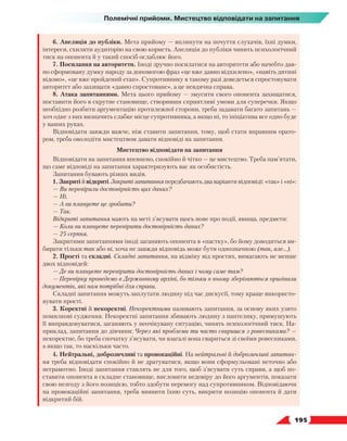   195
Полемічні прийоми. Мистецтво відповідати на запитання
6. Апеляція до публіки. Мета прийому — вплинути на почуття слухачів, їхні думки,
інтереси, схилити аудиторію на свою користь. Апеляція до публіки чинить психологічний
тиск на опонента й у такий спосіб ослаблює його.
7. Посилання на авторитети. Іноді зручно посилатися на авторитети або начебто дав-
но сформовану думку народу за допомогою фраз «це вже давно відхилено», «навіть дитині
відомо», «це вже пройдений етап». Супротивнику в такому разі доведеться спростовувати
авторитет або захищати «давно спростоване», а це невдячна справа.
8. Атака запитаннями. Мета цього прийому — змусити свого опонента захищатися,
поставити його в скрутне становище, створивши сприятливі умови для суперечки. Якщо
необхідно розбити аргументацію протилежної сторони, треба задавати багато запитань —
хоч одне з них визначить слабке місце супротивника, а якщо ні, то ініціатива все одно буде
у ваших руках.
Відповідати завжди важче, ніж ставити запитання, тому, щоб стати вправним орато-
ром, треба оволодіти мистецтвом давати відповіді на запитання.
Мистецтво відповідати на запитання
Відповідати на запитання впевнено, спокійно й чітко — це мистецтво. Треба пам’ятати,
що саме відповіді на запитання характеризують вас як особистість.
Запитання бувають різних видів.
1. Закриті й відкриті. Закриті запитання передбачають два варіанти відповіді: «так» і «ні»:
— Ви перевірили достовірність цих даних?
— Ні.
— А ви плануєте це зробити?
— Так.
Відкриті запитання мають на меті з’ясувати щось нове про події, явища, предмети:
— Коли ви плануєте перевірити достовірність даних?
— 25 серпня.
Закритими запитаннями іноді заганяють опонента в «пастку», бо йому доводиться ви-
бирати тільки так або ні, хоча не завжди відповідь може бути однозначною (так, але…).
2. Прості та складні. Складні запитання, на відміну від простих, вимагають не менше
двох відповідей:
—	Де ви плануєте перевірити достовірність даних і чому саме там?
—	Перевірку проведемо в Державному архіві, бо тільки в ньому зберігаються оригінали
документів, які нам потрібні для справи.
Складні запитання можуть заплутати людину під час дискусії, тому краще використо-
вувати прості.
3. Коректні й некоректні. Некоректними називають запитання, за основу яких узято
помилкові судження. Некоректні запитання збивають людину з пантелику, примушують
її виправдовуватися, заганяють у неочікувану ситуацію, чинять психологічний тиск. На-
приклад, запитання до дівчини: Через які проблеми ти часто сваришся з ровесниками? —
некоректне, бо треба спочатку з’ясувати, чи взагалі вона свариться зі своїми ровесниками,
а якщо так, то наскільки часто.
4. Нейтральні, доброзичливі та провокаційні. На нейтральні й доброзичливі запитан-
ня треба відповідати спокійно й не дратуватися, якщо вони сформульовані неточно або
неграмотно. Іноді запитання ставлять не для того, щоб з’ясувати суть справи, а щоб по-
ставити опонента в складне становище, висловити недовіру до його аргументів, показати
свою незгоду з його позицією, тобто здобути перемогу над супротивником. Відповідаючи
на провокаційні запитання, треба виявити їхню суть, викрити позицію опонента й дати
відкритий бій.
 