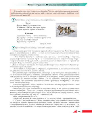   197
Полемічні прийоми. Мистецтво відповідати на запитання
У полеміці дуже цінується дотепна відповідь. Часто зі скрутного становища допомагає
вийти винахідливість оратора: уміння зорієнтуватися в ситуації, знайти найбільш точні
слова, швидкість реакції.
2.	 Потренуйтеся читати чистомовки, чітко їх артикулюючи.
Брехач
Брехач бреше, бреше не вперше…
Розбрехався брехач. Брехач як деркач:
Деркач дерчить, і брехач не мовчить.
В альтанці
Зацінькала синиця — цікава витівниця:
Це горобці в альтанці танцюють вранці танці.
Ой, гуць-гуці! Штанці куці!
Куці штанці у горобців!
				 Грицько Бойко
3.	 Прочитайте уривок із роману й виконайте завдання.
…Отож замість репетиції спалахнула гаряча й небезпечна суперечка. Антон боязко огля-
дався, та зупинити гамору не зумів — в актовій залі несподівано розпочалася перша репетиція
самостійного студентського мислення.
— Роль Платона Кречета, як і майже всі ролі в цій п’єсі, — заговорив Ігор, — надумана,
штучна та фальшива! Головний герой — а як може бути інакше в соціалістичному творі —
стопроцентово ідеальний: удумливий, талановитий, до того ж віртуозно грає на скрипці, чим
зачаровує Ліду, і та, звичайно, у нього закохується!
Ліда, не відводячи погляду від Молодана, який мав грати роль її нареченого Аркадія, іро-
нічно посміхнулася й додала:
— І моментально розчаровується в Аркадієві, запримітивши, як він наступає стоптаними
каблуками на манжети своїх задовгих штанів…
Аркадій спалахнув і підтягнув штани, злісно при цьому зиркнувши на журналістку, на
губах якої в’юнилася зухвала посмішка; у вишуканого елеганта вмить пропала самовпевне-
ність, і хоч йому зовсім не імпонувала негативна роль завідувача лікарні, став на його захист.
— До чого тут зовнішні ознаки? — сказав. — П’єса Корнійчука не про це, усе-таки вона
психологічна, у ній поставлене приховане завдання — розвінчати міф Кречета, — про це до-
речно говорив щойно Ігор.
У дискусію втрутився Синютка, який досі сидів мовчки, він вибухнув філіппікою, і ніхто
не зумів перервати його запальну мову:
— Наша дискусія, друзі, розпочалася не із суттєвого. Чому не має права існувати в мисте-
цтві ідеальний герой? Хіба мало в класичній літературі героїчних персонажів, візьміть хоча б
Тараса Бульбу або Кирила Тура з «Чорної ради». Річ не в цьому: ви спершу згадайте, у якому
році Корнійчук написав п’єсу. Забули? То я вам нагадаю…
Антон ляснув книжкою по столі.
— Перестань, Мироне! Ми зійшлися сюди не для політикування, а заради мистецтва…
— Ти диви! — вигукнув Мирон. — Кому ж то вже вдалося відділити мистецтво від політи-
ки? Ти будеш, напевне, першим таким піонером, Антоне… Бо навіть декаданс і досі вважаєть-
ся політичною матерією, оскільки проповідує визволення творчості від тієї ж політики… Ну,
а в цій п’єсі заполітизовано все, до того жахливо примітивно: «Ви в піонерах були?», «Ви ж
 