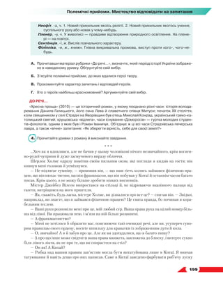   199
Полемічні прийоми. Мистецтво відповідати на запитання
Неофіт, -а, ч. 1. Новий прихильник якоїсь релігії. 2. Новий прихильник якогось учення,
суспільного руху або новак у чому-небудь.
Пленер, -у, ч. У живописі — правдиве відтворення природного освітлення. На плене-
рі — на повітрі.
Сентенція, -ї, ж. Вислів повчального характеру.
Філіппіка, -и, ж., книжн. Гнівна викривальна промова, виступ проти кого-, чого-не-
будь.
А.	 Прочитавши матеріал рубрики «До речі…», визначте, який період історії України зображе-
но в наведеному уривку. Обґрунтуйте свій вибір.
Б.	 З’ясуйте полемічні прийоми, до яких вдалися герої твору.
В.	 Прокоментуйте характер запитань і відповідей героїв.
Г.	 Хто з героїв найбільш красномовний? Аргументуйте свій вибір.
ДО РЕЧІ…
«Хресна проща» (2010) — це історичний роман, у якому поєднано різні часи: історія волода-
рювання Данила Галицького, його сина Лева й славетного співця Митуси; початок XX століття,
коли священиком у селі Страдчі на Яворівщині був отець Миколай Конрад, український греко-ка-
толицький святий; хрущовська «відлига», часи існування «Доморосів» — гуртка молодих студен-
тів-філологів, одним з яких був і Роман Іваничук. Об’єднує ж ці всі часи Страдчівська печерська
лавра, а також «вічне» запитання: «Як зберегти вірність, себе для своєї землі?»
4.	 Прочитайте уривки з роману й виконайте завдання.
* * *
…Хоч як я вдивлявся, але не бачив у цьому чоловікові нічого незвичайного, крім вогнен­
но-рудої чуприни й дуже засмученого виразу обличчя.
Шерлок Холмс одразу помітив своїм пильним оком, які погляди я кидаю на гостя; він
кивнув мені головою й усміхнувся.
— Не підлягає сумніву, — промовив він, — що наш гість колись займався фізичною пра-
цею, що він нюхає тютюн, що він франкмасон, що він побував у Китаї й останнім часом багато
писав. Крім цього, я не можу більше зробити ніяких висновків.
Містер Джейбез Вілсон випростався на стільці й, не відриваючи вказівного пальця від
газети, витріщився на мого приятеля.
— Як, скажіть, будь ласка, містере Холмс, ви дізналися про все це? — спитав він. — Звідки,
наприклад, ви знаєте, що я займався фізичною працею? Це свята правда, бо починав я кора-
бельним теслею.
— Ваші руки розповіли мені про це, мій любий сер. Ваша права рука на цілий номер біль-
ша від лівої. Ви працювали нею, і м’язи на ній більш розвинені.
— А франкмасонство?
— Мені не хотілося б образити вас, пояснюючи такі очевидні речі, але ви, усупереч суво-
рим правилам свого ордену, носите шпильку для краватки із зображенням дуги й кола.
— О, звичайно! А я й забув про це. Але як ви здогадалися, що я багато пишу?
— А про що інше може свідчити ваша права манжета, заяложена до блиску, і витерте сукно
біля лівого ліктя, як не про те, що ви спираєтеся на стіл?
— Он як! А Китай?
— Рибка над вашим правим зап’ястям могла бути витатуйована лише в Китаї. Я вивчав
татуювання й навіть дещо про них написав. Саме в Китаї заведено фарбувати риб’ячу луску
 