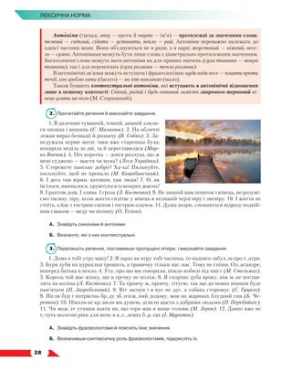   28
Лексична норма
Антоніми (грецьк. anty — проти й onyma — ім’я) — протилежні за значенням слова:
темний — світлий, сідати — уставати, пекло — рай. Антоніми переважно належать до
однієї частини мови. Вони об’єднуються не в ряди, а в пари: жорстокий — ніжний, весе-
ло — сумно. Антонімами можуть бути лише слова з діаметрально протилежним значенням.
Багатозначні слова можуть мати антоніми як для прямих значень (суха тканина — мокра
тканина), так і для переносних (суха розмова — тепла розмова).
В антонімічні зв’язки можуть вступати і фразеологізми: куди вода несе — пливти проти
течії; хоч греблю гати (багато) — як кіт наплакав (мало).
Також бувають контекстуальні антоніми, які вступають в антонімічні відношення
лише в певному контексті: Співай, ридай і будь готовий замість лаврового терновий ві-
нець узяти на чоло (М. Старицький).
2.	 Прочитайте речення й виконайте завдання.
1. В далечині туманній, темній, димній злили-
ся низина і вишина (Є. Маланюк). 2. На обличчі
лежав вираз безнадії й розпачу (В. Собко). 3. За-
недужала перше мати: таки вже старенька була;
похиріла неділь зо дві, та й переставилася (Мар-
ко Вовчок). 4. Ніч коротка — довга розлука, що ж
мені суджено — щастя чи мука? (Леся Українка).
5. Стережете панське добро? Ха-ха! Пильнуйте,
пильнуйте, щоб не пропало (М. Коцюбинський).
6. І десь там юрми, натовпи, там люди! 7. О, як
їм їлося, вминалося, хрумтілося із мокрих жмень!
8. І раптом дощ. І злива. І гроза (Л. Костенко). 9. Не знаний нам початок і кінець, не розумі-
ємо таємну ліру, коли життя сплітає у вінець в незнаній черзі віру і зневіру. 10. І життя не
стоїть, а йде з гострим сміхом і гострим плачем. 11. Душа дозріє, сповниться відразу подвій-
ним смаком — меду чи полину (О. Теліга).
А.	 Знайдіть синоніми й антоніми.
Б.	 Визначте, які з них контекстуальні.
3.	 Перепишіть речення, поставивши пропущені літери, і виконайте завдання.
1. Дома я тобі утру маку! 2. Я зараз як втру тобі часника, то надовго забуд..ш про т..атри.
3. Буря дуби на цурпалки трощить, а травичку тільки наг..нає. Тому не спіши, Ол..ксандре,
поперед батька в пекло. 4. Усе, про що ми говорили, пішло кобилі під хвіст (М. Стельмах).
5. Король той має жінку, що в гречку не полізе. 6. Я скоріше дуба вріжу, ніж м..не постав-
лять на коліна (Л. Костенко). 7. Та провчу ж, провчу, тітусю, так що до нових віників буде
пам’ятати (П. Загребельний). 8. Кіт заснув і в вус не дує, а собака сторожує (Є. Гуцало).
9. Після бур і потрясінь бр..ду зб..нтеж..ний додому, мов по жаринах блудний син (Б. Че-
репков). 10. Ніколи не кр..вили ми душею, ділили щастя з добрими людьми (П. Перебийніс).
11. Чи мож..те утямки взяти ви, що горя мав я вище голови (М. Зеров). 12. Давно вже не
т..чуть молочні ріки для мене в к..с..левих б..р..гах (І. Муратов).
А.	 Знайдіть фразеологізми й поясніть їхнє значення.
Б.	 Визначивши синтаксичну роль фразеологізмів, підкресліть їх.
 