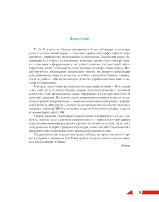   3
﻿
Дорогі учні!
У 10–11 класах ви будете повторювати й поглиблювати знання про
вивчені раніше мовні норми — лексичні, орфоепічні, орфографічні, мор-
фологічні, синтаксичні, пунктуаційні й стилістичні. Знання цих норм, до-
тримання їх в усному та писемному мовленні, уроки практичної ритори-
ки сприятимуть формуванню у вас умінь і навичок для реалізації себе в
дорослому житті, допоможуть стати носіями культури свого народу. По-
слуговуючись досконалою українською мовою, ви зможете переконати
співрозмовника, повести колектив за собою, заспокоїти близьку людину,
досягти успіхів і здійснити свої мрії. Адже без української мови життя лю-
дини не повноцінне.
Матеріал підручника розподілено на параграфи (усього — 64), кожен
з яких має чітку й типову будову: вправа для спостереження, теоретичні
відомості, п’ять тренувальних вправ, інформація з культури мовлення й
домашнє завдання. Як відомо, після завершення навчання в школі на вас
чекає серйозне випробування — зовнішнє незалежне оцінювання з україн-
ської мови та літератури. З огляду на це пропонуємо вам багато тестових
завдань у форматі ЗНО (у вступних темах по 6 тестових завдань, а далі в
кожному параграфі їх 10).
Творчі завдання сприятимуть виробленню текстотворчих умінь і на-
вичок, розвиватимуть ключові компетентності — уміння послуговуватися
відповідними мовними ресурсами в різних життєвих ситуаціях. Дуже важ-
ливу роль має відіграти рубрика «Культура слова», що містить відомості з
грамотного наголошування слів і правильних мовних кліше.
Сподіваємося, що яскраві ілюстрації, таблиці, матеріали мережі Інтер-
нет (рубрика з логотипом YouTube) зроблять процес вивчення мови ціка-
вим і захопливим. Успіхів!
Автор
 
