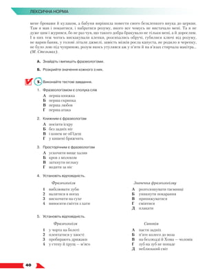   40
Лексична норма
мене бровами й кулаком, а бабуня вирiшила повести свого безклепкого внука до церкви.
Там я мав i покаятися, i набратися розуму, якого все чомусь не вистачало менi. Та я не
дуже цим i журився, бо не раз чув, що такого добра бракувало не тiльки менi, а й дорослим.
I в них теж чогось вискакували клепки, розсихались обручi, губилися ключi вiд розуму,
не варив баняк, у головi лiтали джмелi, замiсть мiзкiв росла капуста, не родило в черепку,
не було лою пiд чуприною, розум якось утулявся аж у п’яти й на в’язах стирчала макiтра...
(М. Стельмах).
А.	 Знайдіть і випишіть фразеологізми.
Б.	 Розкрийте значення кожного з них.
5.	 Виконайте тестові завдання.
1.	 Фразеологізмом є сполука слів
	 А	 перша книжка
	 Б	 перша скрипка
	 В	 перша любов
	 Г	 перша атака
2.	 Книжним є фразеологізм
	 А	 посіяти іскру
	 Б	 без задніх ніг
	 В	 і конем не об’їдеш
	 Г	 у кишені бряжчить
3.	 Просторічним є фразеологізм
	 А	 ускочити вище халяв
	 Б	 кров з молоком
	 В	 заткнути пельку
	 Г	 водити за ніс
4.	Установіть відповідність.
Фразеологізм Значення фразеологізму
1	 вибілювати зуби
2	 валятися в ногах
3	 вискочити на сухе
4	 виносити сміття з хати
А	 розголошувати таємниці
Б	 уникнути покарання
В	 принижуватися
Г	 сміятися
Д	 плакати
5.	Установіть відповідність.
Фразеологізм Синонім
1	 у чорта на болоті
2	 плентатися у хвості
3	 пробирають дрижаки
4	 у степу й хрущ — м’ясо
А	 пасти задніх
Б	 п’яте колесо до воза
В	 на безлюдді й Хома — чоловік
Г	 зуб на зуб не попаде
Д	 неблизький світ
 