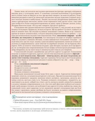   47
Риторика як мистецтво...
Здавна люди, які володіли мистецтвом красномовства (ритори, оратори), відігравали
важливу роль у суспільному житті. У сучасному суспільно-політичному й культурному
житті успішні люди не байдужі до того, про що вони говорять і як вони це роблять. Отже,
вивчення риторики в школі як навчальної дисципліни закладе підвалини успішної діяль-
ності молодої людини в майбутньому. Людині, яка володіє риторичними прийомами, обі-
знана в ораторському мистецтві, значно легше переконати своїх друзів і колег, тому саме
така особистість більш конкурентоспроможна на ринку праці й швидше досягає успіху.
Недарма Наполеон казав: «Хто не вміє говорити, кар’єри не зробить».
Спілкування між людьми відбувається в різних ситуаціях. Є такі ситуації, що не перед-
бачають спілкування. Наприклад, ви відчули протяг. Що ви зробите? Устанете, підійдете до
вікна й зачините його. Ця ситуація не вимагає комунікації з кимось. Якщо ж ви з якихось
причин не можете зачинити вікно, то будете вимушені попросити когось це зробити — у та-
кому разі немовленнєва ситуація стане мовленнєвою. Отже, мовленнєва ситуація — це збіг
обставин, що спонукають до мовлення. Але мовленнєву ситуацію не потрібно сприймати
лише як сукупність зовнішніх обставин, за яких відбувається спілкування. Ситуація — це
події минулого, про які згадує людина, і наші внутрішні переживання, якими ми хочемо по-
ділитися із співрозмовником, і різні побутові чи виробничі питання, які ми бажаємо обго-
ворити. Тобто до поняття «мовленнєва ситуація», крім обставин, належать ще й такі факто-
ри, як: а) стосунки між співрозмовниками; б) їхні наміри; в) безпосередня реалізація самого
акту спілкування, під час якого можуть виникнути нові стимули для говоріння.
У мовленнєвій ситуації є щонайменше два суб’єкти: адресат та адресант. Спілкування
можливе за наявності адресанта, адресата, мети й теми мовленнєвої діяльності. Адресат —
людина, до якої звернена мова. Адресант — ініціатор діалогу, він задає тон розмови, ви-
значає темп і тематику спілкування. Адресант спрямовує бесіду й регулює її часові рамки.
Схематично формулу мовленнєвої діяльності можна зобразити так: хто — кому — чому —
про що — де — коли.
Отже, елементами мовленнєвої ситуації є:
1) адресант (мовець);
2) адресат (слухач, аудиторія);
3) предмет мовлення;
4) умови успішного спілкування.
Прикладом мовленнєвої ситуації може бути урок у школі. Адресантом (ініціатором)
зазвичай є вчитель; слухачами (аудиторією) є учні класу. Предметом мовлення може бути
перевірка домашнього завдання, вивчення нового матеріалу, тренування, дискусія, роз-
повідь учителя, виступи учнів та ін. Умовами успішного спілкування є відкритість, на-
лаштованість на діалог, добрий тон, етикет, жести, контроль емоцій, уміння бути уважним
слухачем і цікавим співрозмовником та ін. Для того щоб ефективно відбувся акт комуні-
кації, треба наперед з’ясувати, які особливості має адресат (ступінь знайомства з вами, вік,
соціальний статус, риси характеру та ін.), визначити предмет спілкування (про що буде
йти мова) і продумати, якими засобами ви будете впливати на вашого співрозмовника,
щоб досягти поставленої мети (умови успішного спілкування).
2.	 Потренуйтеся читати чистомовки1
, чітко їх артикулюючи.
• Бабин біб розцвів у дощ — буде бабі біб у борщ.
• Невеличка перепеличка під полукіпком розпідпадьомкалась.
1
Чистомовку, на відміну від скоромовки, треба читати не швидко, а «чисто», тобто слова промовля-
ти чітко, звучно, виділяючи ті, на які падає логічний наголос.
 