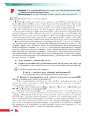   48
ПРАКТИЧНА РИТОРИКА
Полукіпок, -а, ч. 30 снопів скошеного або зжатого хліба, складених колоссям усере­
дину й прикритих одним снопом зверху.
Підпадьомкувати, -ує, недок. Видавати своєрідні уривчасті звуки (про перепелів).
3.	 Прочитайте тексти й виконайте завдання.
І. Легенда розповідає, що Спарта зазнавала поразки в другій Месенській війні й попро-
сила в Афін допомоги. Афіни послали Тіртея. Коли кривий шкільний учитель Тіртей ледве
зійшов з колісниці, спартанці зовсім занепали духом: не такої допомоги чекали. Але як став
Тіртей промовляти своїми піснями до спартанців, то вони вщент розгромили ворога.
ІІ. Інша легенда також нагадує, яку роль відігравало живе слово в Стародавній Греції.
У війні із сусідкою Мегарою Афіни втратили острів Саламін. Не змігши повернути острів,
афіняни заборонили навіть згадувати про нього під страхом смерті. Тоді молодий Солон
(майбутній «батько» афінської демократії) склав елегії — сто вишуканих віршів про острів
і, прикинувшись божевільним, прочитав їх на площі перед народом. Соромно стало афіня-
нам — і вони призначили Солона ватажком воїнів, відвоювали острів, а потім його відсудили.
ІІІ. Чотирнадцять років безперервно панував Перикл в Афінах — і цим він, видатний ора-
тор, значною мірою завдячував силі впливу свого могутнього слова. Про це, наприклад, свід-
чить «Надгробне слово», виголошене ним під час поховання афінян, які загинули в перший
рік Пелопоннеської війни (431–404 рр. до н. е.). Він промовляв перед матерями та вдовами
загиблих — винуватець смерті їхніх близьких. Перикл говорив про патріотичні почуття афін-
ських громадян, які захищають свою свободу й незалежність, свій демократичний лад, наго-
лошував на етичному значенні демократичної влади. Промова пробудила ентузіазм у народу
так, що матері та вдови урочисто несли Перикла по місту, обсипали квітами, із захопленням
цілували його одяг (О. Когут).
А.	 Про яку роль живого слова йдеться в текстах?
Б.	 Розкажіть про риторику як мистецтво впливу на людей, використавши одну з цих історій
на підтвердження ваших думок (сім–дев’ять речень; усний твір з елементами переказу).
4.	 Прочитайте інтерв’ю й виконайте завдання.
Культура — дзеркало, у якому нація може побачити саму себе
(З ексклюзивного інтерв’ю І. Малковича «Українському інтересу»)
— Як Ви оцінюєте місце української поезії у світовому художньому середовищі? На-
скільки ми як нація даємо якісний продукт світові?
— Думаю, що окраса української літератури – її поезія. Якби українську мову знали хоча б
на рівні польської, то вона звучала б у світі набагато вагоміше. Адже в нас одна з найкращих
європейських поетичних шкіл.
— У ці дні у Львові відкривається «Форум видавців». Що повезе «А-БА-БА-ГА-ЛА-
МА-ГА» до Львова, які новинки презентує?
— Уже 24 роки Львівський форум — це справжній український книжковий Великдень.
Кожен «випікає» до нього свої щонайкращі книжкові «пасочки». З появою «Книжкового
Арсеналу» у Києві, який за останні кілька років розвинувся досить потужно, уже є два такі
Великодні. І всі українські видавці намагаються більшість своїх новинок презентувати саме
на цих двох книжкових великих форумах. Ми щороку видаємо не менше 20 книжок. Це, мож-
ливо, не так багато, але це саме мій ритм і темп. Адже я особисто причетний до виходу у світ
усіх книжок: я все вичитую, працюю з авторами, з художниками й дизайнерами та присутній
при друкуванні чи не всіх перших накладів кольорових книжок. Я поєдную в собі 6–7 «ви-
давничих іпостасей» (сміється), я не просто «святковий директор».
 