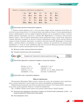   5
Лексикографія
Пошук у словниках здійснюють за алфавітом.
А а Б б В в Г г Ґ ґ Д д Е е
Є є Ж ж З з И и І і Ї ї Й й
К к Л л М м Н н О о П п Р р
С с Т т У у Ф ф Х х Ц ц Ч ч
Ш ш Щ щ Ь ь Ю ю Я я
2.	 Прочитайте речення й виконайте завдання.
1. Димить сивим маревом степ, і стали на овиді хмари, неначе церковні високі бані, аж
хочеться на них помолитися. 2. А потім на баню сідає райська птиця, і, тільки придивившись
пильно, пробудившись від сну-замрії, Сироватка бачить, що то не райська птиця, а хохітва
дрібно тріпоче крильцями, застигла в повітрі (Ю. Мушкетик). 3. Спочатку зазолотилося
верхів’я дерев, а далі й окремі промінчики сонця продерлися крізь лісові нетрі, вихопили
з мряки невелику галявину, де паслося п’ятеро стриножених коней, а біля згаслого багаття
лежало четверо чоловіків, закутаних з головою в повстяні коци (Ю. Винничук). 4. Самотній
чабан з далекого берега, схилившись на ґирлиґу, дивився, як шалапутна ота дівчина море
перебродить. 5. Тоня не може пробачити собі, що так мучила Віталика різними витівками,
комизливістю, вдачею дженджуристою (О. Гончар).
А.	 Випишіть слова, значення яких ви не знаєте.
Б.	 З’ясуйте значення цих слів за словником.
3.	 Прочитайте фрагмент словника й знайдіть у ньому три помилки.
П
пальма, -и, ж. р.
пальто, незм., с. р.
перетин, -у, ч. р.
периферія, -ї, ж. р.
перипетія, -ї, ж. р.
перукар, -а, ч. р.
птаство, -а, с. р., збірн., тільки одн.
пустощі, -ів, тільки мн.
4.	 Прочитайте текст і виконайте завдання.
Ніщо не оригінальне
Письменник Джонатан Літем колись сказав, що люди, які називають щось оригіналь-
ним, у дев’яти випадках із десяти просто не знають покликання чи першоджерела.
Хороший митець розуміє, що нічого не приходить нізвідки. Усю творчу роботу побудова-
но на тому, що було раніше. Ніщо не є повністю самобутнім.
Це є і в Біблії: «Немає нічого нового під сонцем» (Екклезіаст, 1:9) (К. Остін).
А.	 Значення яких виділених слів можна з’ясувати за лінгвістичним словником, а яких — за
енциклопедичним? Обґрунтуйте свою думку.
Б.	Усно перекажіть текст.
 
