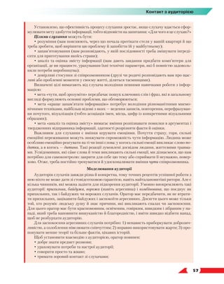   57
Контакт з аудиторією
Установлено, що ефективність процесу слухання зростає, якщо слухачу вдається сфор-
мулювати мету здобуття інформації, тобто відповісти на запитання: «Для чого я це слухаю?»
Цілями слухання можуть бути:
• розуміння (вам пояснюють, через що почала протікати стеля у вашій квартирі й що
треба зробити, щоб вирішити цю проблему й запобігти їй у майбутньому);
• запам’ятовування (вам розповідають, у якій послідовності треба змішувати інгреді-
єнти для приготування якоїсь страви);
• аналіз та оцінка змісту інформації (вам дають завдання придбати комп’ютери для
організації, де ви працюєте, урахувавши їхні технічні параметри, які б повністю задоволь-
няли потреби виробництва);
• довірливі стосунки зі співрозмовником (друзі чи родичі розповідають вам про щас-
ливі або проблемні моменти у своєму житті, діляться таємницями).
Визначені цілі вимагають від слухача володіння певними навичками роботи з інфор-
мацією:
• мета «чути, щоб зрозуміти» передбачає пошук ключових слів і фраз, які в загальному
вигляді формулюють основні проблеми, що обговорюються;
• мета «краще запам’ятати інформацію» потребує володіння різноманітними мнемо-
нічними техніками, найбільш відомі з яких — ведення записів, повторення, перефразуван-
ня почутого, візуалізація (тобто асоціація імен, місць, цифр із конкретними візуальними
образами);
• мета «аналіз та оцінка змісту» вимагає вміння розпізнавати помилки в аргументах і
твердженнях відправника інформації, здатності розрізняти факти й оцінки.
Важливим для слухання є вміння керувати емоціями. Почуття страху, горя, сильні
емоційні переживання можуть знижувати спроможність чути інформацію. Людина може
особливо емоційно реагувати на ті чи інші слова: у когось сильні емоції викликає слово по-
датки, а в когось — дитина. Такі реакції зумовлені досвідом людини, життєвими травма-
ми. Усвідомивши, які саме слова й теми викликають сильні емоції, ми дізнаємося, що нам
потрібно для самоконтролю: закрити для себе цю тему або сприймати її неуважно, повер-
хово. Отже, треба постійно тренуватися й удосконалювати вміння чути співрозмовника.
Моделювання аудиторії
Аудиторія слухачів завжди різна й конкретна, тому точних рецептів успішної роботи з
нею ніхто не може дати зі стовідсотковою гарантією, навіть найталановитіші ритори. Але є
кілька чинників, які можна задіяти для підкорення аудиторії. Умовно виокремлюють такі
аудиторії: прихильна, байдужа, ворожа (навіть агресивна) і комбінована, що поєднує як
прихильних, так і байдужих чи ворожих слухачів. Оратор має передбачити, як не втрати-
ти прихильних, зацікавити байдужих і заспокоїти агресивних. Досягти цього може тільки
той, хто розуміє людську душу й знає причини, які викликають спалах чи заспокоєння.
Для цього оратор має бути красномовним, освіченим, говірким, швидким і зібраним у на-
паді, який треба наповнити вишуканістю й благородністю, і вміти швидко відбити напад,
щоб не розбурхати аудиторію.
Для заспокоєння агресивних слухачів потрібно: 1) ненависть приборкувати доброзич-
ливістю, а озлоблення нівелювати співчуттям; 2) вправно використовувати жарти; 3) про-
понувати менше теорії та більше фактів, цікавих історій.
Щоб установити взаємодію з аудиторією, оратор повинен:
• добре знати предмет розмови;
• ураховувати потреби та настрої аудиторії;
• говорити просто та жваво;
• тримати зоровий контакт зі слухачами;
 