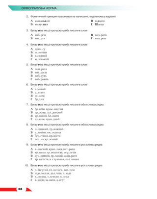   88
Орфографічна норма
2.	 Фонетичний принцип позначився на написанні, виділеному у варіанті
	 А	 кавказький
	 Б	 милуєшся
	 В	 віддати
	 Г	 Швець
3.	 Букву и на місці пропуску треба писати в слові
	 А	 виб..реш
	 Б	 вит..рти
	 В	 вид..рати
	 Г	 вип..реш
4.	 Букву и на місці пропуску треба писати в слові
	 А	 прин..су
	 Б	 ш..потіти
	 В	 в..сняний
	 Г	 м..ленький
5.	 Букву е на місці пропуску треба писати в слові
	 А	 пом..рати
	 Б	 вит..раєш
	 В	 виб..руть
	 Г	 виб..рають
6.	 Букву е на місці пропуску треба писати в слові
	 А	 з..мовий
	 Б	 д..ктант
	 В	 зг..нати
	 Г	 бр..хня
7.	 Букву и на місці пропуску треба писати в обох словах рядка
	 А	 бр..ніти, пром..нистий
	 Б	 др..жати, зал..денілий
	 В	 кр..вавий, бл..щати
	 Г	 гл..тати, прав..дний
8.	 Букву е на місці пропуску треба писати в обох словах рядка
	 А	 л..генький, тр..вожний
	 Б	 з..леніти, ож..ледиця
	 В	 бер..говий, кр..шити
	 Г	 пел..на, кр..жаний
9.	 Букву и на місці пропуску треба писати в усіх словах рядка
	 А	 в..шневий, крап..лька, вит..рати
	 Б	 кр..ниця, тр..вожність, пер..петія
	 В	 зуп..нитися, гр..чаний, завм..рати
	 Г	 тр..валість, в..слування, кол..вання
10.	 Букву е на місці пропуску треба писати в усіх словах рядка
	 А	 ч..твертий, сп..нятися, вид..реш
	 Б	 підз..мелля, дал..чінь, л..вада
	 В	 в..ршина, т..хенько, п..лена
	 Г	 в..чоріє, щ..пати, д..серт
 