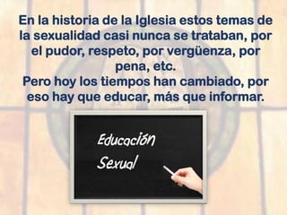 En la historia de la Iglesia estos temas de
la sexualidad casi nunca se trataban, por
el pudor, respeto, por vergüenza, por
pena, etc.
Pero hoy los tiempos han cambiado, por
eso hay que educar, más que informar.
 