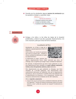Sexto Grado - Unidad 1 - Sesión 01
65
minutos
DESARROLLO
2.
Normas de convivencia
Respetar la opinión de los demás.
Cuidar los materiales a utilizar.
Levantar la mano antes de participar.
La población del Perú
Actualmente, en el Perú, el total de la
población es aproximadamente 30 814 175
habitantes.
Como vemos, son muchas las personas
que viven en nuestro país… ¿Existirá la
misma cantidad de habitantes en todos
los departamentos?
Si observamos el mapa, veremos que
algunos departamentos tienen mayor extensión que otros, sin
embargo, esto no signiﬁca que tengan mayor cantidad de habitantes.
Por ejemplo, el departamento que tiene mayor población es Lima.
Este departamento tiene alrededor de nueve millones setecientos
treinta y cinco mil quinientos ochenta y siete habitantes.
Otro departamento con gran población es Arequipa, que tiene
alrededor de 1 273 200 habitantes. Este departamento tiene
cuatrocientos diecinueve mil habitantes más que el departamento
de Huánuco. ¡Eso es muchísimo! Y también tiene más población que
el departamento de Amazonas. Si los comparamos, veremos que
Amazonas solamente tiene alrededor de 421 100 habitantes.
Ahora, responde y representa:
1. Joaquín dice que la escritura de la cantidad de habitantes del Perú
es la siguiente: “Treinta mil millones ochocientos catorce mil ciento
setenta y cinco”. ¿Estás de acuerdo con Joaquín? Fundamenta tu
respuesta.
Acuerda con los estudiantes algunas normas de convivencia que
los ayudarán a trabajar y a aprender mejor.
Entrega a los niños y a las niñas las copias de la situación
problemática, y léela en voz alta y pausada. Posteriormente, si lo
crees necesario, pide que la lean de forma individual.
126
 