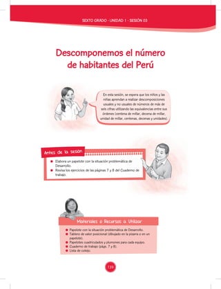 Elabora un papelote con la situación problemática de
Desarrollo.
Revisa los ejercicios de las páginas 7 y 8 del Cuaderno de
trabajo.
Elabora un papelote con la situación problemática de
Revisa los ejercicios de las páginas 7 y 8 del Cuaderno de
Antes de la sesión
Papelote con la situación problemática de Desarrollo.
Tablero de valor posicional (dibujado en la pizarra o en un
papelote).
Papelotes cuadriculados y plumones para cada equipo.
Cuaderno de trabajo (págs. 7 y 8).
Lista de cotejo.
Materiales o Recursos a Utilizar
Materiales o Recursos a Utilizar
En esta sesión, se espera que los niños y las
niñas aprendan a realizar descomposiciones
usuales y no usuales de números de más de
seis cifras utilizando las equivalencias entre sus
órdenes (centena de millar, decena de millar,
unidad de millar, centenas, decenas y unidades).
SEXTO GRADO - UNIDAD 1 - SESIÓN 03
Descomponemos el número
de habitantes del Perú
139
 