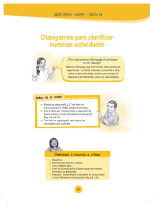 SEXTO GRADO - UNIDAD 1 - SESIÓN 02
Usamos el lenguaje para intercambiar ideas, opiniones,
experiencias en forma ordenada, y escuchar al otro,
sobre un tema de interés común como se hace en
situaciones de intercambio oral en la vida cotidiana.
¿Para qué usamos el lenguaje al participar
en un diálogo?
Dialogamos para planificar
nuestras actividades
Revisa las páginas 66 y 67 del libro de
Comunicación 6- Sexto grado de primaria.
Lee el fascículo “Comprensión y expresión de
textos orales” V ciclo- Ministerio de Educación.
Pág. 62 a la 65
Ten listo un papelógrafo para anotar las
actividades que acuerden.
Comunicación 6- Sexto grado de primaria.
Lee el fascículo “Comprensión y expresión de
textos orales” V ciclo- Ministerio de Educación.
Antes de la sesión
Papelotes.
Plumones de diversos colores.
Cinta masking tape.
Libro de Comunicación 6-Sexto grado de primaria-
Ministerio de Educación.
Fascículo “Comprensión y expresión de textos orales”
V ciclo- Ministerio de Educación. Pág. 62 al 65
Materiales o recursos a utilizar
Materiales o recursos a utilizar
26
 