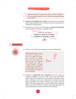 185
Sexto Grado - Unidad 1 - Sesión 09
Presenta a los estudiantes la siguiente situación problemática:
Miguel está elaborando un diseño
para decorar la ventana de su
casa. Él ya dibujó dos figuras,
que se muestran en la imagen,
pero aún le falta graficar dos
figuras similares más. Elaboren
las dos figuras que le faltan en
un plano cartesiano y completen
el diseño; luego, identifiquen los
pares ordenados de los puntos de
las nuevas figuras y del ángulo de
giro de cada figura.
Asegura la comprensión de la situación. Para ello, realiza las
siguientes preguntas: ¿de qué trata?, ¿qué datos nos brinda?;
¿será importante considerar los conocimientos aprendidos sobre
plano cartesiano?, ¿por qué?; ¿aplicaremos la técnica para girar
ﬁguras aprendida en la sesión anterior?, ¿por qué?; ¿qué nos
pide la situación problemática?; ¿cuánto habrá girado la segunda
ﬁgura?, ¿por qué? Solicita que algunos voluntarios expliquen con
sus propias palabras lo que entendieron de la situación.
65
minutos
DESARROLLO
2.
¿Qué forma tiene el mango de la sartén?, ¿cuánto ha girado?
¿El centro de giro coincide con un vértice del mango triangular
de la sartén?
Comunica el propósito de la sesión: hoy continuarán realizando
giros de ﬁguras geométricas en el plano cartesiano y aprenderán a
identiﬁcar el ángulo de giro.
Acuerda con los niños y las niñas algunas normas de convivencia
que los ayudarán a trabajar y a aprender mejor.
Normas de convivencia
Respetar la opinión de los demás.
Compartir los materiales a utilizar.
 