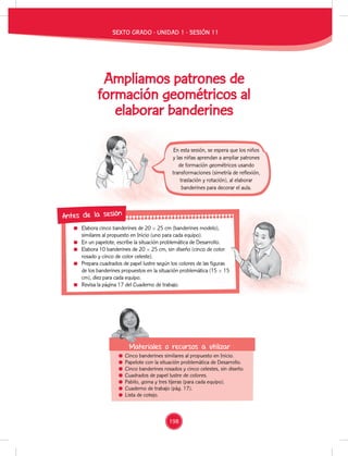 198 Ministerio
Ampliamos patrones de
formación geométricos al
elaborar banderines
Elabora cinco banderines de 20 × 25 cm (banderines modelo),
similares al propuesto en Inicio (uno para cada equipo).
En un papelote, escribe la situación problemática de Desarrollo.
Elabora 10 banderines de 20 × 25 cm, sin diseño (cinco de color
rosado y cinco de color celeste).
Prepara cuadrados de papel lustre según los colores de las figuras
de los banderines propuestos en la situación problemática (15 × 15
cm), diez para cada equipo.
Revisa la página 17 del Cuaderno de trabajo.
Antes de la sesión
Cinco banderines similares al propuesto en Inicio.
Papelote con la situación problemática de Desarrollo.
Cinco banderines rosados y cinco celestes, sin diseño.
Cuadrados de papel lustre de colores.
Pabilo, goma y tres tijeras (para cada equipo).
Cuaderno de trabajo (pág. 17).
Lista de cotejo.
Materiales o recursos a utilizar
En esta sesión, se espera que los niños
y las niñas aprendan a ampliar patrones
de formación geométricos usando
transformaciones (simetría de reflexión,
traslación y rotación), al elaborar
banderines para decorar el aula.
SEXTO GRADO - UNIDAD 1 - SESIÓN 11
Elabora cinco banderines de 20 × 25 cm (banderines modelo),
En un papelote, escribe la situación problemática de Desarrollo.
Elabora 10 banderines de 20 × 25 cm, sin diseño (cinco de color
Prepara cuadrados de papel lustre según los colores de las figuras
de los banderines propuestos en la situación problemática (15 × 15
 