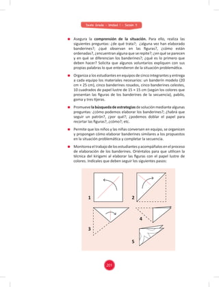201
Sexto Grado - Unidad 1 - Sesión 11
Asegura la comprensión de la situación. Para ello, realiza las
siguientes preguntas: ¿de qué trata?; ¿alguna vez han elaborado
banderines?; ¿qué observan en las ﬁguras?, ¿cómo están
ordenadas?, ¿encuentran alguna que se repite?; ¿en qué se parecen
y en qué se diferencian los banderines?; ¿qué es lo primero que
deben hacer? Solicita que algunos voluntarios expliquen con sus
propias palabras lo que entendieron de la situación problemática.
Organiza a los estudiantes en equipos de cinco integrantes y entrega
a cada equipo los materiales necesarios: un banderín modelo (20
cm × 25 cm), cinco banderines rosados, cinco banderines celestes,
10 cuadrados de papel lustre de 15 × 15 cm (según los colores que
presentan las ﬁguras de los banderines de la secuencia), pabilo,
goma y tres tijeras.
Promuevelabúsquedadeestrategiasdesoluciónmediantealgunas
preguntas: ¿cómo podemos elaborar los banderines?; ¿habrá que
seguir un patrón?, ¿por qué?; ¿podemos doblar el papel para
recortar las ﬁguras?, ¿cómo?; etc.
Permite que los niños y las niñas conversen en equipo, se organicen
y propongan cómo elaborar banderines similares a los propuestos
en la situación problemática y completar la secuencia.
Monitoreaeltrabajodelosestudiantesyacompáñalosenelproceso
de elaboración de los banderines. Oriéntalos para que utilicen la
técnica del kirigami al elaborar las ﬁguras con el papel lustre de
colores. Indícales que deben seguir los siguientes pasos:
1
3
2
5
4
 