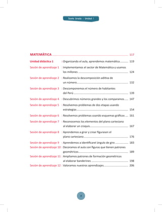 MATEMÁTICA ................................................................................................... 117
Unidad didáctica 1 : Organizando el aula, aprendemos matemática........... 119
Sesión de aprendizaje 1 : Implementamos el sector de Matemática y usamos
los millones ................................................................. 124
Sesión de aprendizaje 2 : Realizamos la descomposición aditiva de
un número................................................................... 132
Sesión de aprendizaje 3 : Descomponemos el número de habitantes
del Perú ....................................................................... 139
Sesión de aprendizaje 4 : Descubrimos números grandes y los comparamos..... 147
Sesión de aprendizaje 5 : Resolvemos problemas de dos etapas usando
estrategias................................................................... 154
Sesión de aprendizaje 6 : Resolvemos problemas usando esquemas gráﬁcos .... 161
Sesión de aprendizaje 7 : Reconocemos los elementos del plano cartesiano
al elaborar un croquis.................................................. 167
Sesión de aprendizaje 8 : Aprendemos a girar y crear ﬁgurasen el
plano cartesiano.......................................................... 176
Sesión de aprendizaje 9 : Aprendemos a identiﬁcarel ángulo de giro ................. 183
Sesión de aprendizaje 10 : Decoramos el aula con ﬁguras que tienen patrones
geométricos................................................................. 189
Sesión de aprendizaje 11 : Ampliamos patrones de formación geométricos
al elaborar banderines ................................................ 198
Sesión de aprendizaje 12 : Valoramos nuestros aprendizajes................................ 206
Sexto Grado - Unidad 1
4
 