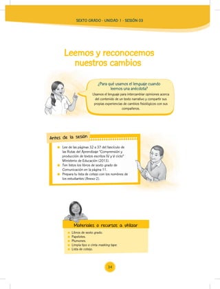 SEXTO GRADO - UNIDAD 1 - SESIÓN 03
Usamos el lenguaje para intercambiar opiniones acerca
del contenido de un texto narrativo y compartir sus
propias experiencias de cambios fisiológicos con sus
compañeros.
¿Para qué usamos el lenguaje cuando
leemos una anécdota?
Leemos y reconocemos
nuestros cambios
Lee de las páginas 32 a 37 del fascículo de
las Rutas del Aprendizaje “Comprensión y
producción de textos escritos IV y V ciclo”
Ministerio de Educación (2013).
Ten listos los libros de sexto grado de
Comunicación en la página 11.
Prepara tu lista de cotejo con los nombres de
los estudiantes (Anexo 2).
Lee de las páginas 32 a 37 del fascículo de
las Rutas del Aprendizaje “Comprensión y
producción de textos escritos IV y V ciclo”
Prepara tu lista de cotejo con los nombres de
Antes de la sesión
Libros de sexto grado.
Papelotes.
Plumones.
Limpia tipo o cinta masking tape.
Lista de cotejo.
Materiales o recursos a utilizar
Materiales o recursos a utilizar
34
 