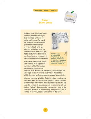 Sexto Grado - Unidad 1 - Sesión 03
Anexo 1
Sexto Grado
UNIDAD 1
SESIÓN 03
Roberto tiene 11 años y cursa
el sexto grado en el colegio
Los Caminos. Un lunes no
quiso ir al colegio. Su mamá
no entendía lo que le pasaba,
pero finalmente lo obligó
a ir. En realidad, tenía que
exponer un trabajo; pero no
quería hacerlo, pues sabía que
todos se burlarían de él por el
acné que tiene en el rostro y el
pequeño bigote que le ha salido.
Como era de esperarse, llegó
el momento de la exposición
y, ni bien salió al frente, sus
compañeros empezaron a
burlarse de él. Roberto se avergonzó y se puso rojo. Sin
embargo, en ese momento, su profesor intercedió y
pidió silencio a la clase para que empezara la exposición.
Cuando comenzó a hablar, Roberto estaba nervioso; ya
sentía un poco de fastidio en al garganta, pero continuó.
Sin embargo, el momento más vergonzoso que sufrió fue
cuando, a mitad de la exposición, le empezaron a salir los
tipicos "gallos". Su voz estaba cambiando y esto lo iba
alterando. Roberto, al sentirse muy avergonzado y ser el
centro de la burla, decidió salir corriendo del salón.
En esta sesión
se evaluarán el
cumplimiento de los
acuerdos establecidos
en la sesión 1, pues esto
se debe lograr de forma
progresiva. (Anexo 2).
39
 