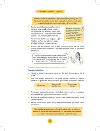 Sexto Grado - Unidad 1 - Sesión 04
Pídeles que antes de presentar su respuesta lean bien y se aseguren que
han escrito lo que ellos querían decir. Acompaña en todo momento a los
grupos de trabajo sobre todo aquellos que más te necesitan.
Trabajo individual
Hazles la siguiente pregunta: ¿quiénes del aula forman parte de tu
grupo?
Pide que anoten en cuartillas de papel los que consideran forman
parte de su grupo. En la cuartilla pide que copien el siguiente formato.
Recuerda a los estudiantes que este trabajo es personal y lo importante
es reconocer los rasgos que tenemos en común.
Acércate a aquellos estudiantes que les cuesta identiﬁcar algún grupo
de pertenencia.
Recoge las cuartillas de los estudiantes cerciórate de que todos hayan
contestado.
Explica que todos nosotros formamos
parte de un grupo En el aula existen
personas que son más cercanas a uno,
personas con las cuales sentimos mayor
cercanía por intereses comunes etc.
Por ejemplo los/las que les gusta jugar
fulbito o los/las que admiran algún
artista o los /as le gusta conversar.
Aclare a los estudiantes que si bien formamos parte de un grupo
donde encontramos intereses comunes también vamos a encontrar
diferencias.
Mi nombre Mi grupo lo
conforman
Tenemos en
común
Reconocer las diferencias enriquece a los grupos
esto nos reta a valorar la diversidad que encontramos
en nuestras aulas. Podemos señalar que así nuestro
grupo es diverso el Perú también es diverso.
Recuerda acompañar
en esta actividad de
manera especial a
aquellos estudiantes que
se encuentren menos
integrados a un grupo o
la dinámica del salón.
Establecemos acuedos o acciones a futuro
Estas cuartillas de papel recogen información valiosa sobre las relaciones
afectivas en el aula. Uno puede determinar a los estudiantes más integrados
o aquellos menos integrados o aislados de la dinámica grupal.
46
 