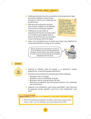 Sexto Grado - Unidad 1 - Sesión 04
Observa atentamente la participación de cada uno
de los estudiantes, pues nos permitirá determinar
liderazgos, visiones frente lo que significa el trabajo
en común lo que te permitirá adecuar las estrategias
pedagógicas para este grupo.
Señala que durante este año avanzaremos como grupo para el logro
de nuestros objetivos, valorar lo que
tenemos en común y ser respetuoso con
las diferencias.
Pide otros dos voluntarios (as) para
que escriban el objetivo o los objetivos
comunes que como grupo surgieron.
Reﬂexiona con ellos sobre la
importancia de hacerlo con buena letra
en la cartulina para pegarla sobre la
pizarra de tal forma que nos recuerden
lo que como grupo queremos lograr.
Indica a los estudiantes que el camino para lograr esos objetivos los
iremos descubriendo a lo largo de las sesiones.
Estimula la reﬂexión sobre los grupos y su pertenecía. Puedes
preguntarles, ¿a qué otros grupos perteneces?
Recuerda a los estudiantes la secuencia que hemos trabajado
Reconocer que es un grupo
Identiﬁcar cual es la utilidad de un grupo
Reconocer cual es mi grupo dentro del aula
Reconocer los objetivos que como grupo tenemos y las similitudes
que encontramos.
Pregunta a los estudiantes: ¿qué hemos aprendido?, ¿qué secuencia
de preguntas hemos seguido?, ¿cuál fue la más complicada?, ¿por
qué?
Entre los objetivos
grupales no olvides
dar énfasis a aquellos
vinculados a la integración
(ser más unidos, ser más
amigos, conocernos más)
y los vinculados al trabajo
académicos : hacer un
trabajo, una investigación,
etc.
10
minutos
CIERRE
3.
Pide a los estudiantes que pregunten a sus padres: ¿cómo eran sus grupos cuando
tenían tu edad?, ¿a qué se dedicaban?, ¿por qué formabas partes de ellos?
Tarea a trabajar en casa
48
 