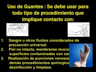 Uso de Guantes : Se debe usar para
       todo tipo de procedimiento que
           implique contacto con:


1.   Sangre u otros fluidos considerados de
     precaución universal.
2.   Piel no intacta, membranas mucosas o
     superficies contaminadas con sangre.
3.   Realización de punciones venosas y
     demás procedimientos quirúrgicos,
     desinfección y limpieza.
 