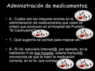 Administración de medicamentos.

• 6.- Cuáles son los mayores errores en la
  administración de medicamentos que usted se
  enteró que producen en el Hospital del Pueblito
  “El Cachivache”?

• 7.- Qué sugeriría se cambie para mejorar allí?

• 8.- Si Ud. estuviera internad@, por ejemplo, en la
  habitación II de ése hospital, estaría tranquil@ ,
  convencida de que le traen la medicación
  correcta, en la hs. que corresponde?
 