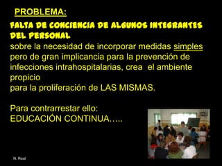 PROBLEMA:
falta de conciencia de ALGUNOS INTEGRANTES
del personal
sobre la necesidad de incorporar medidas simples
pero de gran implicancia para la prevención de
infecciones intrahospitalarias, crea el ambiente
propicio
para la proliferación de LAS MISMAS.

Para contrarrestar ello:
EDUCACIÓN CONTINUA…..



N. Real
 