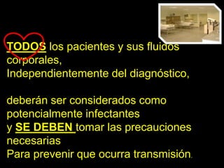 TODOS los pacientes y sus fluidos
corporales,
Independientemente del diagnóstico,

deberán ser considerados como
potencialmente infectantes
y SE DEBEN tomar las precauciones
necesarias
Para prevenir que ocurra transmisión.
 