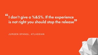 I don’t give a %&$%. If the experience
is not right you should stop the release
JURGEN SPANGL, ATLASSIAN
“
”
 