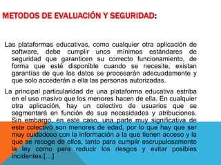 METODOS DE EVALUACIÓN Y SEGURIDAD:
Las plataformas educativas, como cualquier otra aplicación de
software, debe cumplir unos mínimos estándares de
seguridad que garanticen su correcto funcionamiento, de
forma que esté disponible cuando se necesite, existan
garantías de que los datos se procesarán adecuadamente y
que solo accederán a ella las personas autorizadas.
La principal particularidad de una plataforma educativa estriba
en el uso masivo que los menores hacen de ella. En cualquier
otra aplicación, hay un colectivo de usuarios que se
segmentará en función de sus necesidades y atribuciones.
Sin embargo, en este caso, una parte muy significativa de
este colectivo son menores de edad, por lo que hay que ser
muy cuidadoso con la información a la que tienen acceso y la
que se recoge de ellos, tanto para cumplir escrupulosamente
la ley como para reducir los riesgos y evitar posibles
incidentes.[…]
 