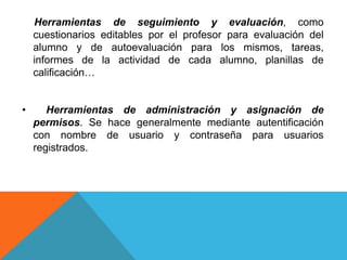 Herramientas de seguimiento y evaluación, como
cuestionarios editables por el profesor para evaluación del
alumno y de autoevaluación para los mismos, tareas,
informes de la actividad de cada alumno, planillas de
calificación…
• Herramientas de administración y asignación de
permisos. Se hace generalmente mediante autentificación
con nombre de usuario y contraseña para usuarios
registrados.
 