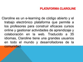 PLATAFORMA CLAROLINE
Claroline es un e-learning de código abierto y el
trabajo electrónico plataforma que permite a
los profesores para construir eficaces cursos
online y gestionar actividades de aprendizaje y
colaboración en la web. Traducido a 35
idiomas, Claroline tiene una grandes usuarios
en todo el mundo y desarrolladores de la
comunidad.
 