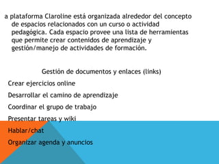 a plataforma Claroline está organizada alrededor del concepto
de espacios relacionados con un curso o actividad
pedagógica. Cada espacio provee una lista de herramientas
que permite crear contenidos de aprendizaje y
gestión/manejo de actividades de formación.
Gestión de documentos y enlaces (links)
Crear ejercicios online
Desarrollar el camino de aprendizaje
Coordinar el grupo de trabajo
Presentar tareas y wiki
Hablar/chat
Organizar agenda y anuncios
 