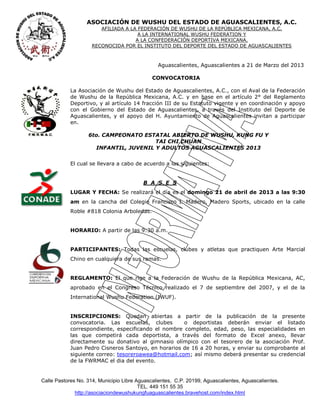 ASOCIACIÓN DE WUSHU DEL ESTADO DE AGUASCALIENTES, A.C.
                        AFILIADA A LA FEDERACIÓN DE WUSHU DE LA REPÚBLICA MEXICANA, A.C.
                                      A LA INTERNATIONAL WUSHU FEDERATION Y
                                     A LA CONFEDERACIÓN DEPORTIVA MEXICANA.
                     RECONOCIDA POR EL INSTITUTO DEL DEPORTE DEL ESTADO DE AGUASCALIENTES



                                                Aguascalientes, Aguascalientes a 21 de Marzo del 2013

                                              CONVOCATORIA

            La Asociación de Wushu del Estado de Aguascalientes, A.C., con el Aval de la Federación
            de Wushu de la República Mexicana, A.C. y en base en el artículo 2° del Reglamento
            Deportivo, y al artículo 14 fracción III de su Estatuto vigente y en coordinación y apoyo
            con el Gobierno del Estado de Aguascalientes, a través del Instituto del Deporte de
            Aguascalientes, y el apoyo del H. Ayuntamiento de Aguascalientes invitan a participar
            en.

                   6to. CAMPEONATO ESTATAL ABIERTO DE WUSHU, KUNG FU Y
                                       TAI CHI CHUAN
                     INFANTIL, JUVENIL Y ADULTOS AGUASCALIENTES 2013


            El cual se llevara a cabo de acuerdo a las siguientes:


                                          B A S E S
            LUGAR Y FECHA: Se realizará el día es el domingo 21 de abril de 2013 a las 9:30
            am en la cancha del Colegio Francisco I. Madero, Madero Sports, ubicado en la calle
            Roble #818 Colonia Arboledas.


            HORARIO: A partir de las 9:30 a.m.


            PARTICIPANTES: Todas las escuelas, clubes y atletas que practiquen Arte Marcial
            Chino en cualquiera de sus ramas.


            REGLAMENTO: El que rige a la Federación de Wushu de la República Mexicana, AC,
            aprobado en el Congreso Técnico realizado el 7 de septiembre del 2007, y el de la
            International Wushu Federation (IWUF).


            INSCRIPCIONES: Quedan abiertas a partir de la publicación de la presente
            convocatoria. Las escuelas, clubes       o deportistas deberán enviar el listado
            correspondiente, especificando el nombre completo, edad, peso, las especialidades en
            las que competirá cada deportista, a través del formato de Excel anexo, llevar
            directamente su donativo al gimnasio olímpico con el tesorero de la asociación Prof.
            Juan Pedro Cisneros Santoyo, en horarios de 16 a 20 horas, y enviar su comprobante al
            siguiente correo: tesoreroawea@hotmail.com; así mismo deberá presentar su credencial
            de la FWRMAC el dia del evento.


Calle Pastores No. 314, Municipio Libre Aguascalientes, C.P. 20199, Aguascalientes, Aguascalientes.
                                         TEL. 449 151 55 35
              http://asociaciondewushukungfuaguascalientes.bravehost.com/index.html
 