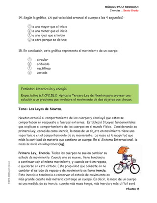 MÓDULO PARA REMEDIAR
Ciencias _ Sexto Grado
PÁGINA 11
©2019,2020LearnAidLLC
14. Según la gráfica, ¿A qué velocidad arrancó el cuerpo a los 4 segundos?
a a una mayor que el inicio
b a una menor que el inicio
c a una igual que el inicio
d a cero porque se detuvo
15. En conclusión, esta gráfica representa el movimiento de un cuerpo:
a	 circular
b	 ondulado
c	 rectilíneo
d	 variado
Estándar: Interacción y energía
Expectativa 6.F.CF2.IE.2: Aplica la Tercera Ley de Newton para proveer una
solución a un problema que involucre el movimiento de dos objetos que chocan.
Tema: Las Leyes de Newton.
Newton estudió el comportamiento de los cuerpos y concluyó que estos se
comportaban en respuesta a fuerzas externas. Estableció 3 Leyes fundamentales
que explican el comportamiento de los cuerpos en el mundo físico. Considerando su
primera Ley, conocida como inercia, la masa de un objeto en movimiento tiene una
importancia en el comportamiento de su movimiento. La masa es la magnitud que
mide la cantidad de materia que contiene un cuerpo. En el Sistema Internacional, la
masa se mide en kilogramos (kg).
Primera Ley, Inercia. Todos los cuerpos no suelen cambiar su
estado de movimiento. Cuando uno se mueve, tiene tendencia
a continuar con el mismo movimiento, y cuando está en reposo,
a quedarse en este estado. Esta propiedad que consiste en no
cambiar el estado de reposo o de movimiento se llama inercia.
Esta inercia o tendencia a conservar el estado de movimiento es
más grande cuanta más materia contenga un cuerpo. Es decir, la masa de un cuerpo
es una medida de su inercia: cuanta más masa tenga, más inercia y más difícil será
 