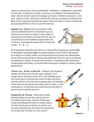 MÓDULO PARA REMEDIAR
Ciencias _ Sexto Grado
PÁGINA 12
©2019,2020LearnAidLLC
cambiar su movimiento; ya sea acelerándolo, frenándolo o, simplemente, cambiando
su dirección. La masa de un cuerpo, su inercia, es un elemento determinante para
saber cómo se moverá cuando se le aplique una fuerza. También es necesario -claro
está- conocer el valor, dirección y sentido de la fuerza. La primera Ley describe el
Peso como la fuerza de gravedad que ejerce sobre una masa, P= masa x aceleración
de gravedad (9.8m/s) x altura o posición (metros).
Segunda Ley, Fuerza. Esta Ley establece cómo
calcular matemáticamente el movimiento que una
fuerza provoca sobre un cuerpo. A este cambio lo
conocemos con el nombre de aceleración. El valor de
la aceleración es directamente proporcional al de
la fuerza e inversamente proporcional a la masa del
cuerpo: F = m · a
En la expresión matemática de esta ley, la fuerza (F) se expresa en newtons (N),
la masa (m) en kilogramos (kg) y la aceleración (a) en m/s2. Cuanto más grande
es la masa de un cuerpo, menor es la aceleración que le provoca una determinada
fuerza. Esto sucede porque la masa es una medida de la inercia, que no es más que
la resistencia a cambiar el estado de movimiento. A medida que esta resistencia
es más grande (más masa), se necesita más fuerza para conseguir el mismo cambio
(aceleración).
Tercera Ley, Acción vs Reacción. Cualquier fuerza genera
siempre una fuerza de reacción, igual y opuesta. Si un
cuerpo ejerce una fuerza sobre otro, este también ejerce
una fuerza sobre el primero que tiene el mismo valor pero
sentido contrario. Por este motivo puedes saltar. En realidad,
lo que haces es una fuerza hacia abajo sobre el suelo y -como
consecuencia- el suelo hace una fuerza hacia arriba sobre ti,
que es la que te permite elevarte.
Composición de Fuerzas. Hasta ahora hemos
hablado siempre de una sola fuerza, pero en
la realidad suelen haber diversas fuerzas que
actúan simultáneamente sobre un mismo cuerpo.
Si haces fuerza para arrastrar un armario y no
se mueve es porque hay una fuerza de rozamiento
con el suelo que se opone a la tuya y que la
 