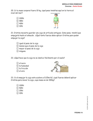 MÓDULO PARA REMEDIAR
Ciencias _ Sexto Grado
PÁGINA 14
©2019,2020LearnAidLLC
20. Si tu masa corporal fuera 10 kg, ¿qué peso tendrías aquí en la tierra al
nivel del mar?
a 100N
b 98N
c 40N
d 10N
21. Cristina necesita guardar una caja de artículos antiguos. Como pesa, tendrá que
empujarla hasta el almacén. ¿Qué tanta fuerza debe aplicar Cristina para poder
empujar la caja?
a igual al peso de la caja
b menos que el peso de la caja
c mayor al peso de la caja
d ninguna
22. ¿Qué hace que la caja no se deslice fácilmente por el suelo?
a el sucio
b la humedad
c la fricción
d el aire
23. Si al empujar la caja esta acelera a 0.25m/s2, ¿qué fuerza deberá aplicar
Cristina para mover la caja, cuya masa es de 100kg?
a 100N
b 50N
c 25N
d 10N
 