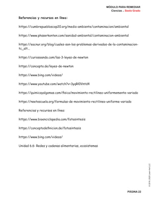MÓDULO PARA REMEDIAR
Ciencias _ Sexto Grado
PÁGINA 22
©2019,2020LearnAidLLC
Referencias y recursos en línea:
https://cumbrepuebloscop20.org/medio-ambiente/contaminacion/ambiental
https://www.phsserkonten.com/sanidad-ambiental/contaminacion-ambiental
https://eacnur.org/blog/cuales-son-los-problemas-derivados-de-la-contaminacion-
tc_alt...
https://curiosoando.com/las-3-leyes-de-newton
https://concepto.de/leyes-de-newton
https://www.bing.com/videos/
https://www.youtube.com/watch?v=3yqRl0Vntd4
https://quimicayalgomas.com/fisica/movimiento-rectilineo-uniformemente-variado
https://neetescuela.org/formulas-de-movimiento-rectilineo-uniforme-variado
Referencias y recursos en línea:
https://www.bioenciclopedia.com/fotosintesis
https://conceptodefinicion.de/fotosintesis
https://www.bing.com/videos/
Unidad 6.6: Redes y cadenas alimentarias, ecosistemas
 