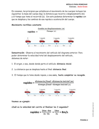 MÓDULO PARA REMEDIAR
Ciencias _ Sexto Grado
PÁGINA 4
©2019,2020LearnAidLLC
En resumen, los principios que establecen el movimiento de los cuerpos incluyen los
siguientes: la masa del cuerpo (kg), la distancia que recorre o desplazamiento (m)
y el tiempo que toma el recorrido (s). Con esto podemos determinar la rapidez con
que se desplaza y los cambios de esa rapidez o aceleración del cuerpo.
Movimiento rectilíneo constante
Demostración: Observa el movimiento del vehículo del diagrama anterior. Para
poder determinar la velocidad total del desplazamiento del vehículo,
debemos de notar:
1. El origen, o sea, desde donde parte el vehículo: distancia inicial.
2. La distancia que se desplaza hasta el final: distancia final.
3. El tiempo que le toma desde reposo, o sea cero, hasta completar su recogido.
Veamos un ejemplo:
¿Cuál es la velocidad del carrito al finalizar los 3 segundos?
rapidez =
 