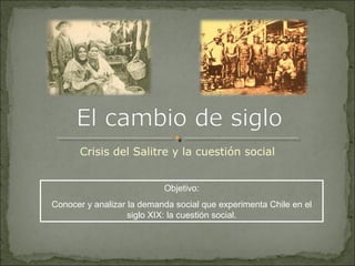 Crisis del Salitre y la cuestión social
Objetivo:
Conocer y analizar la demanda social que experimenta Chile en el
siglo XIX: la cuestión social.
 