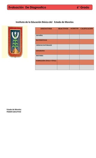 Instituto de la Educación Básica del Estado de Morelos
Estado de Morelos
PODER EJECUTIVO
ASIGNATURA REACTIVOS ACIERTOS CALIFICACION
ESPAÑOL
MATEMÁTICAS
CIENCIAS NATURALES
GEOGRAFIA
HISTORIA
FORMACIÓN CÍVICA Y ÉTICA
Evaluación De Diagnostico 6° Grado
 