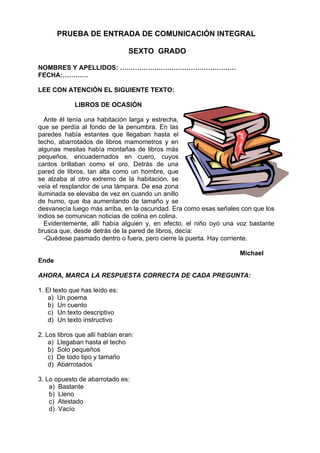 PRUEBA DE ENTRADA DE COMUNICACIÓN INTEGRAL

                                 SEXTO GRADO

NOMBRES Y APELLIDOS: ………………………………………………
FECHA:…………

LEE CON ATENCIÓN EL SIGUIENTE TEXTO:

             LIBROS DE OCASIÓN

   Ante él tenía una habitación larga y estrecha,
que se perdía al fondo de la penumbra. En las
paredes había estantes que llegaban hasta el
techo, abarrotados de libros mamometros y en
algunas mesitas había montañas de libros más
pequeños, encuadernados en cuero, cuyos
cantos brillaban como el oro. Detrás de una
pared de libros, tan alta como un hombre, que
se alzaba al otro extremo de la habitación, se
veía el resplandor de una lámpara. De esa zona
iluminada se elevaba de vez en cuando un anillo
de humo, que iba aumentando de tamaño y se
desvanecía luego más arriba, en la oscuridad. Era como esas señales con que los
indios se comunican noticias de colina en colina.
   Evidentemente, allí había alguien y, en efecto, el niño oyó una voz bastante
brusca que, desde detrás de la pared de libros, decía:
   -Quédese pasmado dentro o fuera, pero cierre la puerta. Hay corriente.

                                                                   Michael
Ende

AHORA, MARCA LA RESPUESTA CORRECTA DE CADA PREGUNTA:

1. El texto que has leído es:
    a) Un poema
    b) Un cuento
    c) Un texto descriptivo
    d) Un texto instructivo

2. Los libros que allí habían eran:
    a) Llegaban hasta el techo
    b) Solo pequeños
    c) De todo tipo y tamaño
    d) Abarrotados

3. Lo opuesto de abarrotado es:
    a) Bastante
    b) Lleno
    c) Atestado
    d) Vacío
 