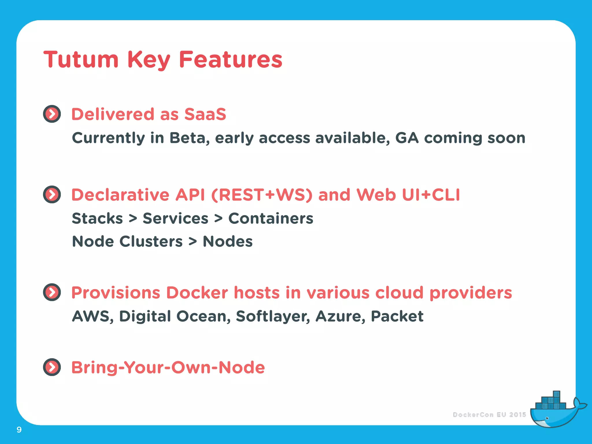 Tutum Key Features
9
Delivered as SaaS
Currently in Beta, early access available, GA coming soon
Declarative API (REST+WS) and Web UI+CLI
Stacks > Services > Containers
Node Clusters > Nodes
Provisions Docker hosts in various cloud providers
AWS, Digital Ocean, Softlayer, Azure, Packet
Bring-Your-Own-Node