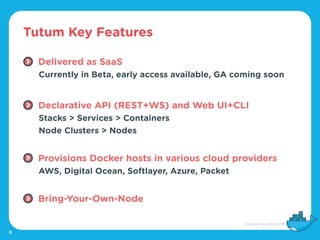 Tutum Key Features
9
Delivered as SaaS
Currently in Beta, early access available, GA coming soon
Declarative API (REST+WS) and Web UI+CLI
Stacks > Services > Containers
Node Clusters > Nodes
Provisions Docker hosts in various cloud providers
AWS, Digital Ocean, Softlayer, Azure, Packet
Bring-Your-Own-Node
 