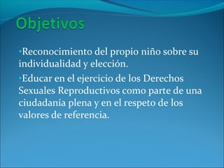 •Reconocimiento del propio niño sobre su
individualidad y elección.
•Educar en el ejercicio de los Derechos
Sexuales Reproductivos como parte de una
ciudadanía plena y en el respeto de los
valores de referencia.
 