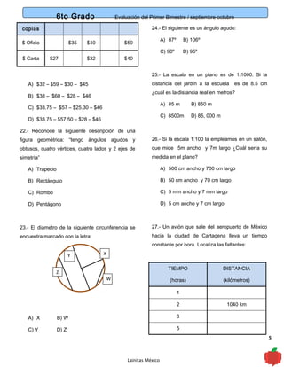 6to Grado Evaluación del Primer Bimestre / septiembre-octubre
5
copias
$ Oficio $35 $40 $50
$ Carta $27 $32 $40
A) $32 – $59 – $30 – $45
B) $38 – $60 – $28 – $46
C) $33.75 – $57 – $25.30 – $46
D) $33.75 – $57.50 – $28 – $46
22.- Reconoce la siguiente descripción de una
figura geométrica: “tengo ángulos agudos y
obtusos, cuatro vértices, cuatro lados y 2 ejes de
simetría”
A) Trapecio
B) Rectángulo
C) Rombo
D) Pentágono
23.- El diámetro de la siguiente circunferencia se
encuentra marcado con la letra:
A) X B) W
C) Y D) Z
24.- El siguiente es un ángulo agudo:
A) 87º B) 106º
C) 90º D) 95º
25.- La escala en un plano es de 1:1000. Si la
distancia del jardín a la escuela es de 8.5 cm
¿cuál es la distancia real en metros?
A) 85 m B) 850 m
C) 8500m D) 85, 000 m
26.- Si la escala 1:100 la empleamos en un salón,
que mide 5m ancho y 7m largo ¿Cuál sería su
medida en el plano?
A) 500 cm ancho y 700 cm largo
B) 50 cm ancho y 70 cm largo
C) 5 mm ancho y 7 mm largo
D) 5 cm ancho y 7 cm largo
27.- Un avión que sale del aeropuerto de México
hacia la ciudad de Cartagena lleva un tiempo
constante por hora. Localiza las faltantes:
TIEMPO
(horas)
DISTANCIA
(kilómetros)
1
2 1040 km
3
5
Lainitas México
Y X
W
Z
 