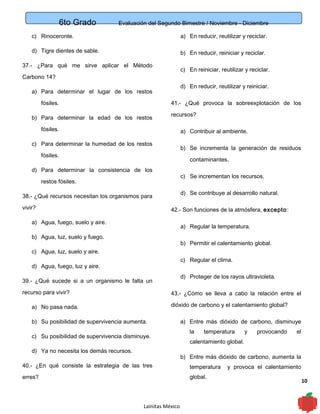 6to Grado Evaluación del Segundo Bimestre / Noviembre - Diciembre
10
c) Rinoceronte.
d) Tigre dientes de sable.
37.- ¿Para qué me sirve aplicar el Método
Carbono 14?
a) Para determinar el lugar de los restos
fósiles.
b) Para determinar la edad de los restos
fósiles.
c) Para determinar la humedad de los restos
fósiles.
d) Para determinar la consistencia de los
restos fósiles.
38.- ¿Qué recursos necesitan los organismos para
vivir?
a) Agua, fuego, suelo y aire.
b) Agua, luz, suelo y fuego.
c) Agua, luz, suelo y aire.
d) Agua, fuego, luz y aire.
39.- ¿Qué sucede si a un organismo le falta un
recurso para vivir?
a) No pasa nada.
b) Su posibilidad de supervivencia aumenta.
c) Su posibilidad de supervivencia disminuye.
d) Ya no necesita los demás recursos.
40.- ¿En qué consiste la estrategia de las tres
erres?
a) En reducir, reutilizar y reciclar.
b) En reducir, reiniciar y reciclar.
c) En reiniciar, reutilizar y reciclar.
d) En reducir, reutilizar y reiniciar.
41.- ¿Qué provoca la sobreexplotación de los
recursos?
a) Contribuir al ambiente.
b) Se incrementa la generación de residuos
contaminantes.
c) Se incrementan los recursos.
d) Se contribuye al desarrollo natural.
42.- Son funciones de la atmósfera, excepto:
a) Regular la temperatura.
b) Permitir el calentamiento global.
c) Regular el clima.
d) Proteger de los rayos ultravioleta.
43.- ¿Cómo se lleva a cabo la relación entre el
dióxido de carbono y el calentamiento global?
a) Entre más dióxido de carbono, disminuye
la temperatura y provocando el
calentamiento global.
b) Entre más dióxido de carbono, aumenta la
temperatura y provoca el calentamiento
global.
Lainitas México
 