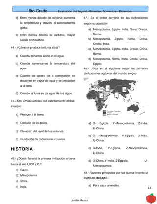 6to Grado Evaluación del Segundo Bimestre / Noviembre - Diciembre
11
c) Entre menos dióxido de carbono, aumenta
la temperatura y provoca el calentamiento
global.
d) Entre menos dióxido de carbono, mayor
será la combustión.
44.- ¿Cómo se produce la lluvia ácida?
a) Cuando echamos ácido en el agua.
b) Cuando aumentamos la temperatura del
agua.
c) Cuando los gases de la combustión se
disuelven en vapor de agua y se precipitan
a la tierra.
d) Cuando la lluvia es de agua de los lagos.
45.- Son consecuencias del calentamiento global,
excepto:
a) Proteger a la tierra.
b) Deshielo de los polos.
c) Elevación del nivel de los océanos.
d) Inundación de poblaciones costeras.
HISTORIA
46.- ¿Dónde floreció la primera civilización urbana
hacia el año 4,000 a.C.?
a) Egipto.
b) Mesopotamia.
c) China.
d) India.
47.- Es el orden correcto de las civilizaciones
según su aparición:
a) Mesopotamia, Egipto, India, China, Grecia,
Roma.
b) Mesopotamia, Egipto, Roma, China,
Grecia, India.
c) Mesopotamia, Egipto, India, Grecia, China,
Roma.
d) Mesopotamia, Roma, India, Grecia, China,
Egipto.
48.- Ubica en el siguiente mapa las primeras
civilizaciones agrícolas del mundo antiguo:
a) X- Egipcia, Y-Mesopotámica, Z-India,
U-China.
b) X- Mesopotámica, Y-Egipcia, Z-India,
U-China.
c) X-India, Y-Egipcia, Z-Mesopotámica,
U-China.
d) X-China, Y-India, Z-Egipcia, U-
Mesopotámica.
49.- Razones principales por las que se invento la
escritura, excepto:
a) Para cazar animales.
Lainitas México
x
y
z
u
 