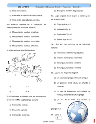 6to Grado Evaluación del Segundo Bimestre / Noviembre - Diciembre
12
b) Para comunicarse.
c) Para llevar el registro de los impuestos.
d) Para contar los productos agrícolas.
50.- Relación correcta de la civilización de
Mesopotamia con su tipo de escritura:
a) Mesopotamia- escritura jeroglífica.
b) Mesopotamia- escritura cuneiforme.
c) Mesopotamia- escritura logográfica.
d) Mesopotamia- escritura alfabética.
51.- Ubicación del Mar Mediterráneo:
a) 1 c) 2
b) 3 d) 4
52.- Principales actividades que se desarrollaron
alrededor del Mar Mediterráneo, excepto:
a) Intercambio cultural.
b) Desarrollo agrícola.
c) Intercambio comercial.
d) Transporte marítimo de pasajeros.
53.- Lugar y época donde surgió la palabra y uso
de la democracia:
a) China siglo V a. C.
b) India siglo VI a. C.
c) Egipto siglo VI a. C.
d) Atenas siglo V a. C.
54.- Son los tres períodos de la civilización
romana:
a) Helenístico, monarquía y república.
b) Imperio, monarquía y helenístico.
c) Monarquía, república e imperio.
d) Monarquía, república y romano.
55.- ¿Quién fue Alejandro Magno?
a) Un historiador griego del mundo antiguo.
b) Un gladiador chino actual, que difundió el
budismo.
c) Un rey de Macedonia, conquistador de
reinos y difusor de la cultura griega.
d) Un rey de la India, que difundió el
hinduismo.
GEOGRAFIA
56.- Ubica correctamente los climas:
Lainitas México
2
1
1
3
4
 